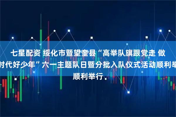七星配资 绥化市暨望奎县“高举队旗跟党走 做新时代好少年”六一主题队日暨分批入队仪式活动顺利举行