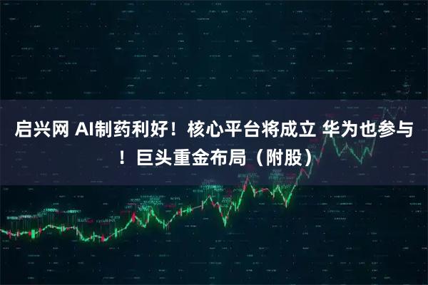 启兴网 AI制药利好！核心平台将成立 华为也参与！巨头重金布局（附股）