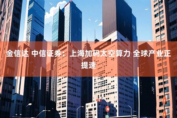 金信达 中信证券：上海加码太空算力 全球产业正提速