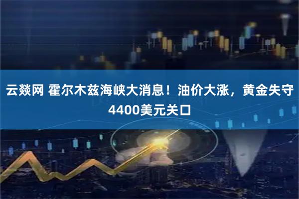 云燚网 霍尔木兹海峡大消息！油价大涨，黄金失守4400美元关口