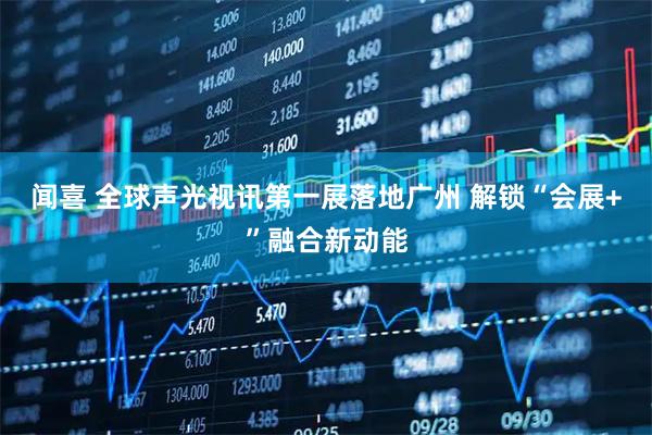 闻喜 全球声光视讯第一展落地广州 解锁“会展+”融合新动能