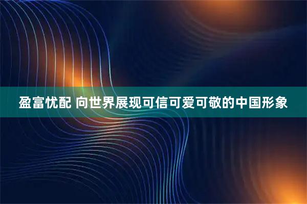 盈富忧配 向世界展现可信可爱可敬的中国形象