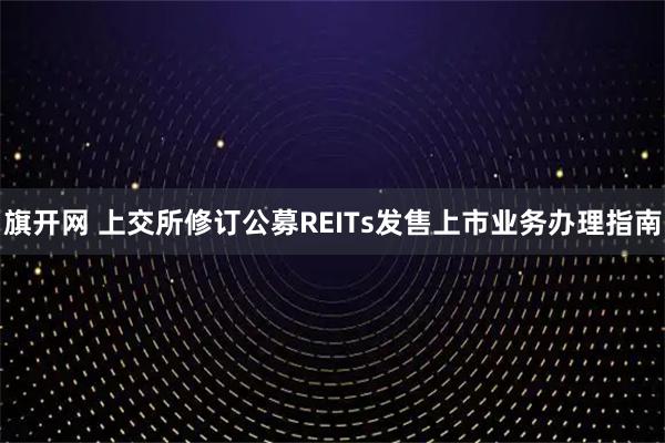 旗开网 上交所修订公募REITs发售上市业务办理指南