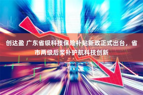 创达盈 广东省级科技保险补贴新政正式出台，省市两级后奖补护航科技创新