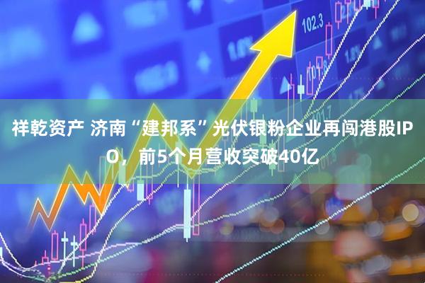 祥乾资产 济南“建邦系”光伏银粉企业再闯港股IPO，前5个月营收突破40亿