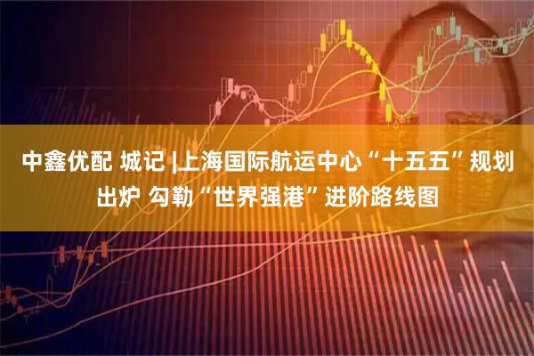 中鑫优配 城记 |上海国际航运中心“十五五”规划出炉 勾勒“世界强港”进阶路线图