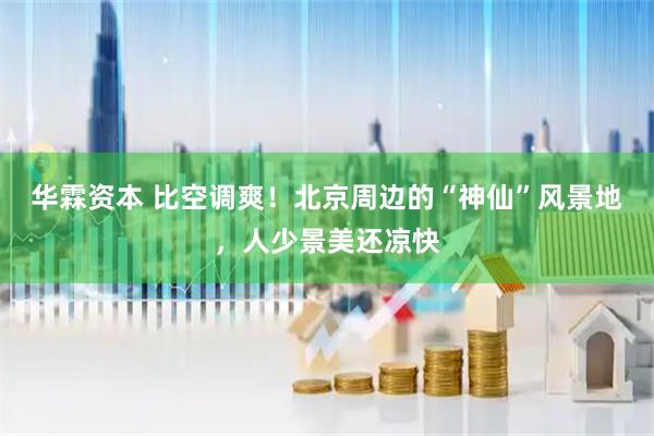 华霖资本 比空调爽！北京周边的“神仙”风景地，人少景美还凉快