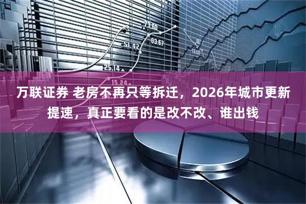 万联证券 老房不再只等拆迁，2026年城市更新提速，真正要看的是改不改、谁出钱