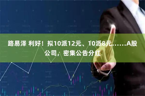 路易泽 利好！拟10派12元、10派8元……A股公司，密集公告分红