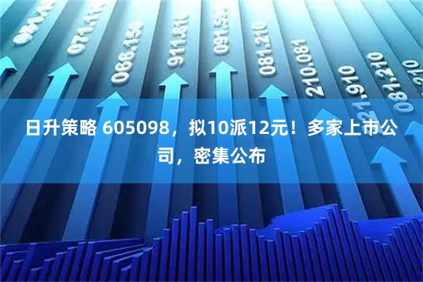 日升策略 605098，拟10派12元！多家上市公司，密集公布